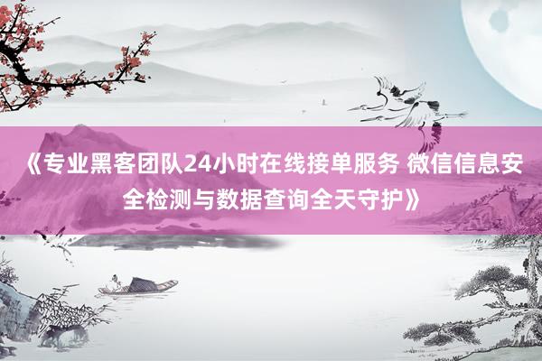 《专业黑客团队24小时在线接单服务 微信信息安全检测与数据查询全天守护》
