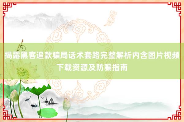 揭露黑客追款骗局话术套路完整解析内含图片视频下载资源及防骗指南