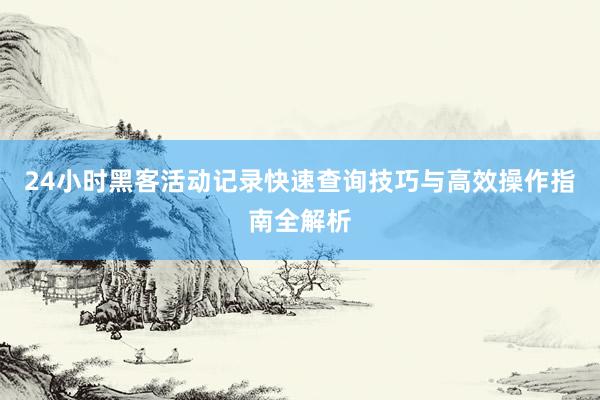24小时黑客活动记录快速查询技巧与高效操作指南全解析