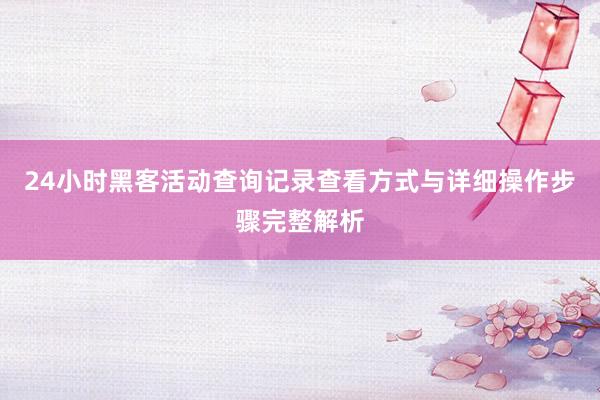 24小时黑客活动查询记录查看方式与详细操作步骤完整解析
