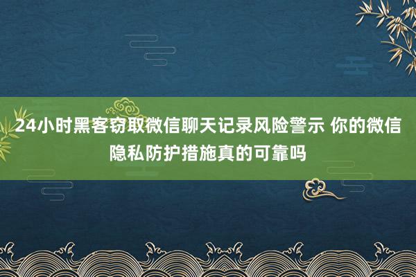 24小时黑客窃取微信聊天记录风险警示 你的微信隐私防护措施真的可靠吗