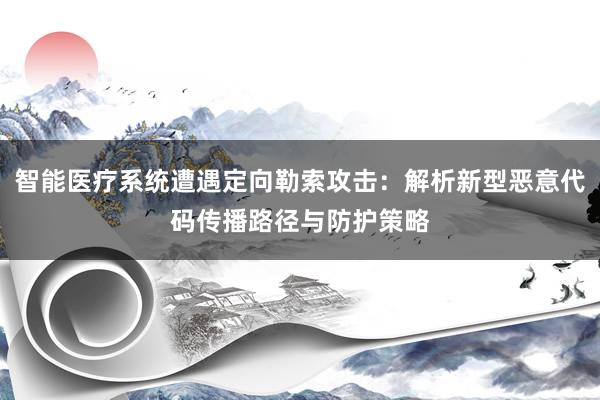 智能医疗系统遭遇定向勒索攻击：解析新型恶意代码传播路径与防护策略