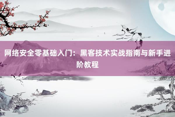 网络安全零基础入门：黑客技术实战指南与新手进阶教程
