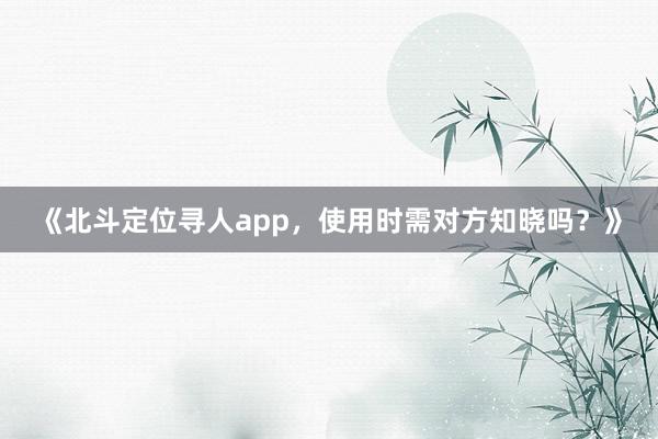 《北斗定位寻人app，使用时需对方知晓吗？》